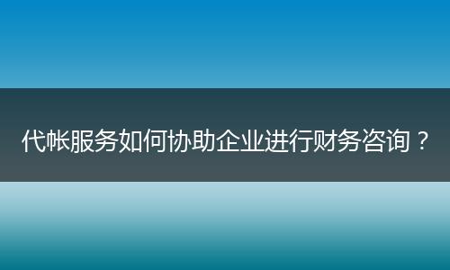 代帐服务如何协助企业进行财务咨询？