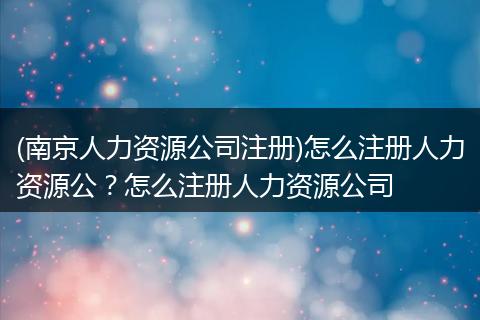 (南京人力资源公司注册)怎么注册人力资源公？怎么注册人力资源公司
