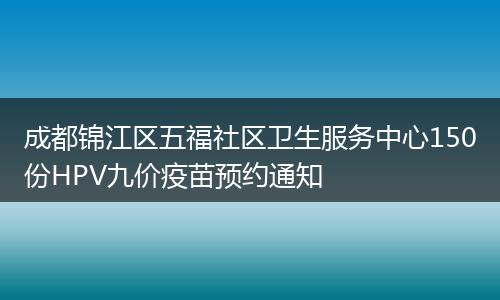 成都锦江区五福社区卫生服务中心150份HPV九价疫苗预约通知