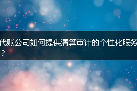 代账公司如何提供清算审计的个性化服务？