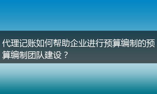 代理记账如何帮助企业进行预算编制的预算编制团队建设？