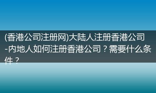 (香港公司注册网)大陆人注册香港公司-内地人如何注册香港公司？需要什么条件？