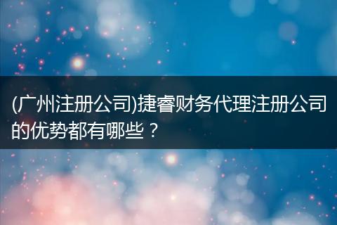 (广州注册公司)捷睿财务代理注册公司的优势都有哪些?