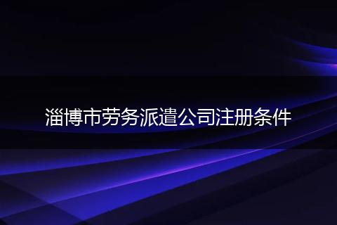 淄博市劳务派遣公司注册条件