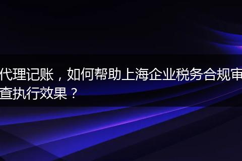 代理记账，如何帮助上海企业税务合规审查执行效果？