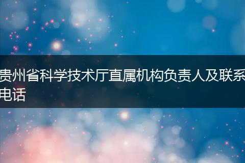 贵州省科学技术厅直属机构负责人及联系电话