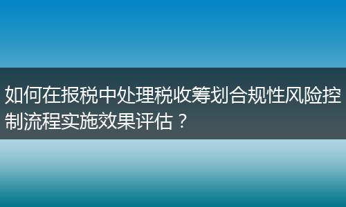 如何在报税中处理税收筹划合规性风险控制流程实施效果评估？