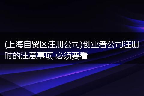 (上海自贸区注册公司)创业者公司注册时的注意事项 必须要看