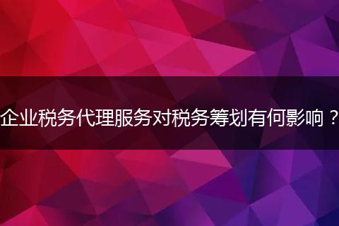 企业税务代理服务对税务筹划有何影响？