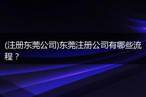(注册东莞公司)东莞注册公司有哪些流程？