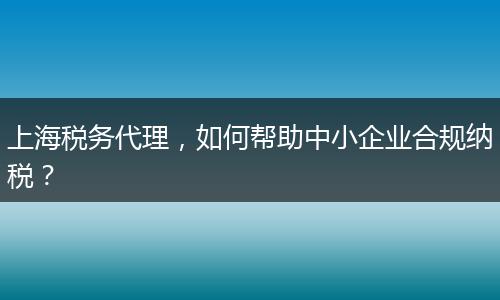 上海税务代理，如何帮助中小企业合规纳税？