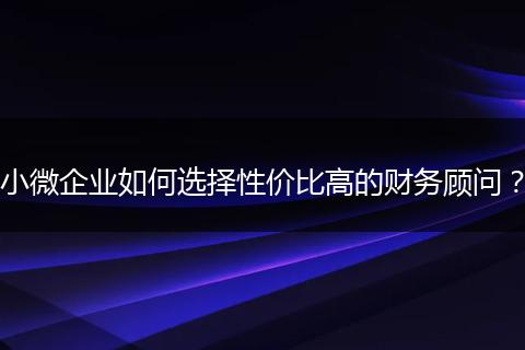 小微企业如何选择性价比高的财务顾问？