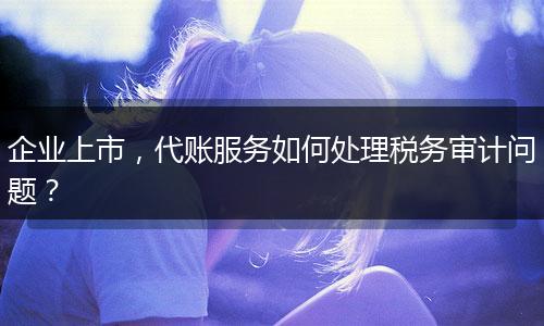 企业上市，代账服务如何处理税务审计问题？