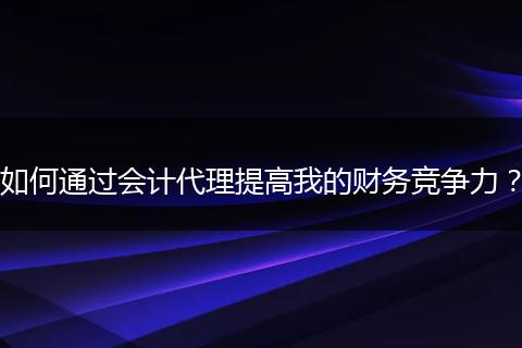 如何通过会计代理提高我的财务竞争力？