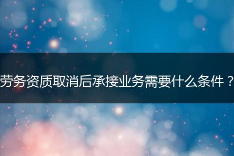 劳务资质取消后承接业务需要什么条件？