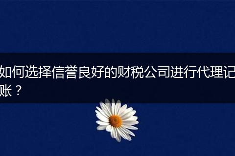 如何选择信誉良好的财税公司进行代理记账？