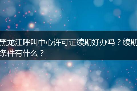 黑龙江呼叫中心许可证续期好办吗？续期条件有什么？