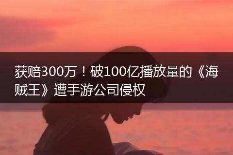 获赔300万！破100亿播放量的《海贼王》遭手游公司侵权