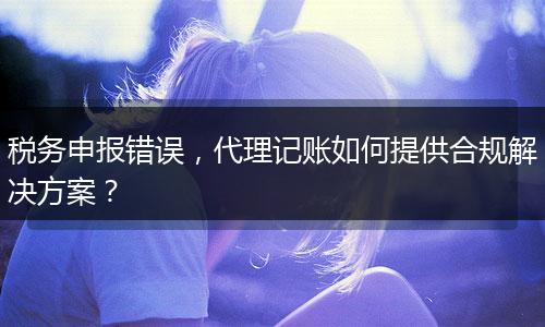 税务申报错误，代理记账如何提供合规解决方案？
