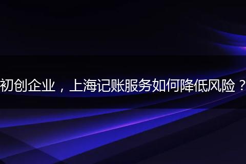 初创企业，上海记账服务如何降低风险？