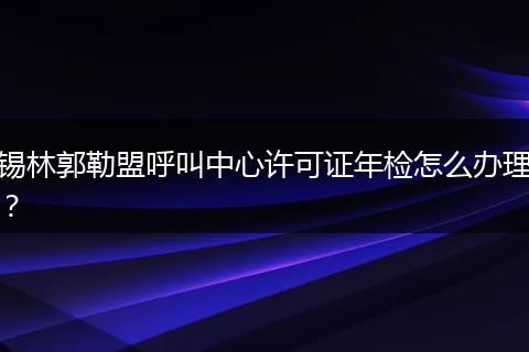 锡林郭勒盟呼叫中心许可证年检怎么办理？