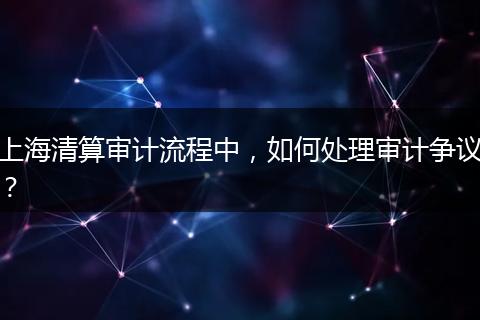 上海清算审计流程中，如何处理审计争议？