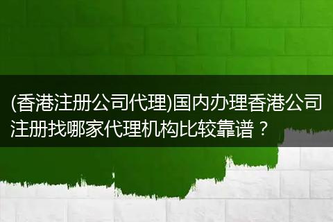 (香港注册公司代理)国内办理香港公司注册找哪家代理机构比较靠谱？