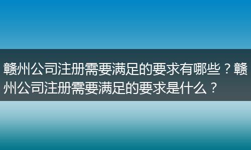赣州公司注册需要满足的要求有哪些？赣州公司注册需要满足的要求是什么？