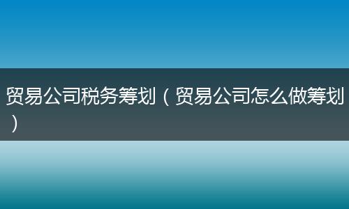贸易公司税务筹划（贸易公司怎么做筹划）