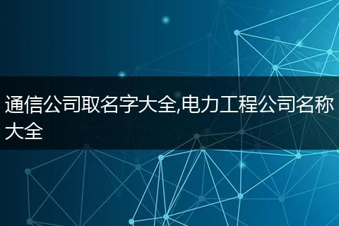 通信公司取名字大全,电力工程公司名称大全