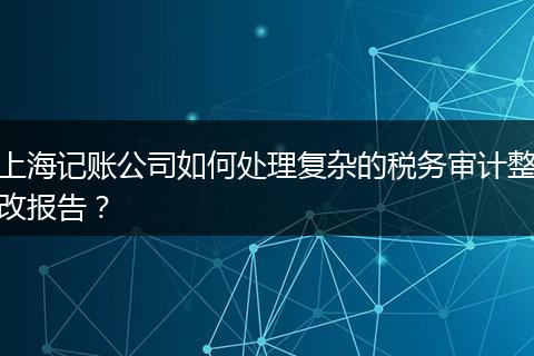 上海记账公司如何处理复杂的税务审计整改报告？