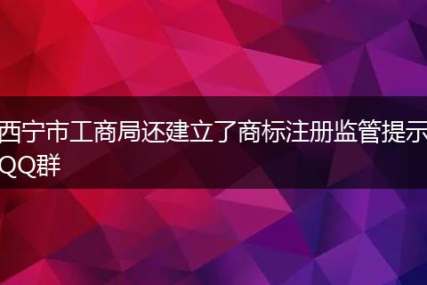 西宁市工商局还建立了商标注册监管提示QQ群