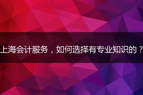 上海会计服务，如何选择有专业知识的？