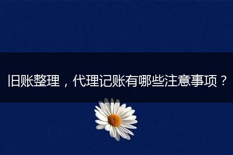 旧账整理，代理记账有哪些注意事项？