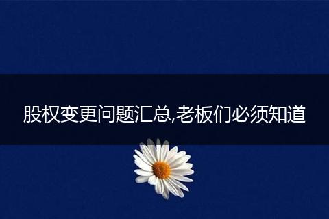 股权变更问题汇总,老板们必须知道
