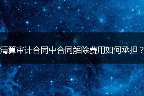 清算审计合同中合同解除费用如何承担？
