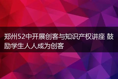郑州52中开展创客与知识产权讲座 鼓励学生人人成为创客