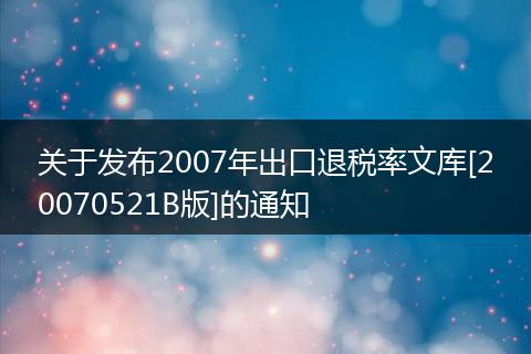 关于发布2007年出口退税率文库[20070521B版]的通知