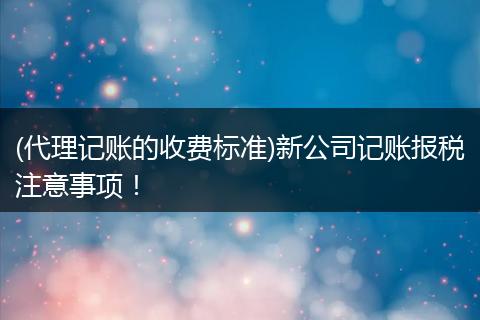 (代理记账的收费标准)新公司记账报税注意事项！