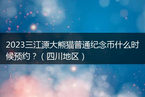 2023三江源大熊猫普通纪念币什么时候预约？（四川地区）