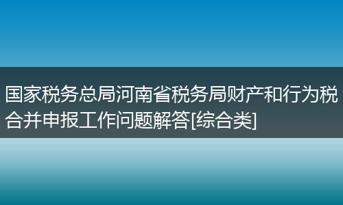 国家税务总局河南省税务局财产和行为税合并申报工作问题解答[综合类]