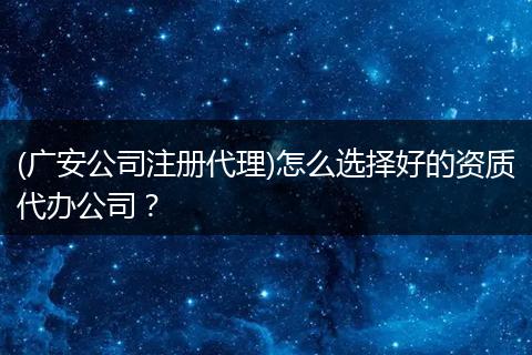 (广安公司注册代理)怎么选择好的资质代办公司？