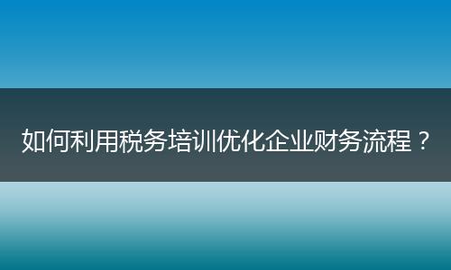 如何利用税务培训优化企业财务流程？