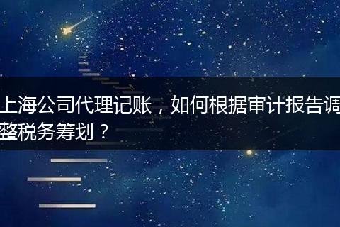 上海公司代理记账，如何根据审计报告调整税务筹划？
