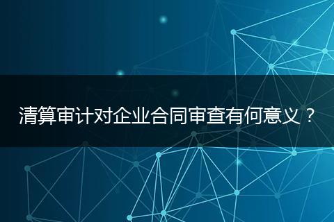 清算审计对企业合同审查有何意义？