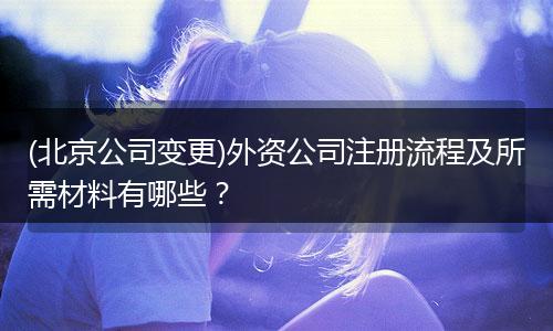 (北京公司变更)外资公司注册流程及所需材料有哪些？