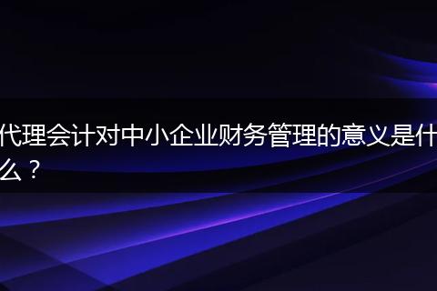代理会计对中小企业财务管理的意义是什么？