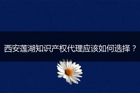 西安莲湖知识产权代理应该如何选择？
