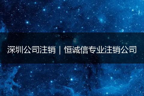 深圳公司注销｜恒诚信专业注销公司