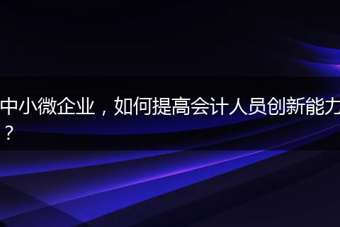 中小微企业，如何提高会计人员创新能力？